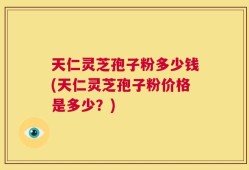 天仁灵芝孢子粉多少钱(天仁灵芝孢子粉价格是多少？)