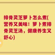 排骨灵芝萝卜怎么煮(营养又美味！萝卜煮排骨灵芝汤，健康养生又舒心)