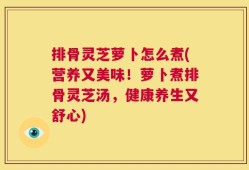 排骨灵芝萝卜怎么煮(营养又美味！萝卜煮排骨灵芝汤，健康养生又舒心)