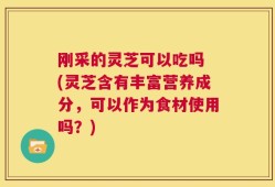 刚采的灵芝可以吃吗 (灵芝含有丰富营养成分，可以作为食材使用吗？)