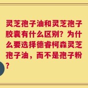 灵芝孢子油和灵芝孢子胶囊有什么区别？为什么要选择德睿柯森灵芝孢子油，而不是孢子粉？