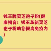 钱王牌灵芝孢子粉(健康福音！钱王革新灵芝孢子粉助您提高免疫力)