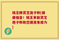 钱王牌灵芝孢子粉(健康福音！钱王革新灵芝孢子粉助您提高免疫力)
