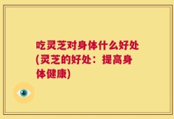 吃灵芝对身体什么好处(灵芝的好处：提高身体健康)