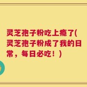 灵芝孢子粉吃上瘾了(灵芝孢子粉成了我的日常，每日必吃！)