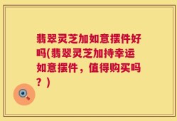 翡翠灵芝加如意摆件好吗(翡翠灵芝加持幸运如意摆件，值得购买吗？)