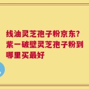 线油灵芝孢子粉京东？紫一破壁灵芝孢子粉到哪里买最好