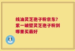 线油灵芝孢子粉京东？紫一破壁灵芝孢子粉到哪里买最好
