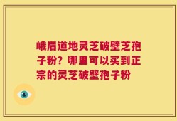 峨眉道地灵芝破壁芝孢子粉？哪里可以买到正宗的灵芝破壁孢子粉