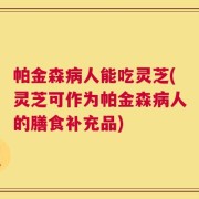 帕金森病人能吃灵芝(灵芝可作为帕金森病人的膳食补充品)