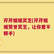 芹芹姐姐灵芝(芹芹姐姐赞誉灵芝，让你爱不释手)