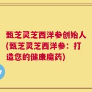 甄芝灵芝西洋参创始人(甄芝灵芝西洋参：打造您的健康魔药)