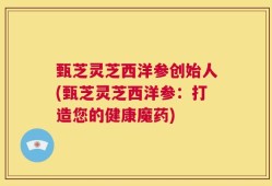 甄芝灵芝西洋参创始人(甄芝灵芝西洋参：打造您的健康魔药)