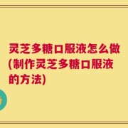 灵芝多糖口服液怎么做(制作灵芝多糖口服液的方法)