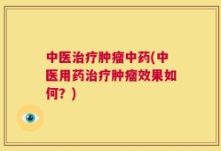 中医治疗肿瘤中药(中医用药治疗肿瘤效果如何？)