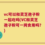 vc可以和灵芝孢子粉一起吃吗(VC和灵芝孢子粉可一同食用吗？)
