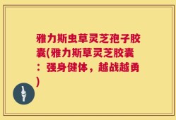 雅力斯虫草灵芝孢子胶囊(雅力斯草灵芝胶囊：强身健体，越战越勇)