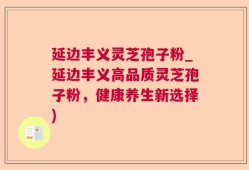 延边丰义灵芝孢子粉_延边丰义高品质灵芝孢子粉，健康养生新选择)