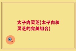 太子肉灵芝(太子肉和灵芝的完美组合)