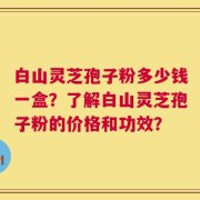 白山灵芝孢子粉多少钱一盒？了解白山灵芝孢子粉的价格和功效？