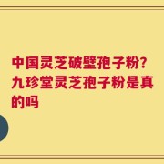 中国灵芝破壁孢子粉？九珍堂灵芝孢子粉是真的吗