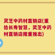 灵芝中药材直销店(重拾长寿智慧，灵芝中药材直销店隆重推出)