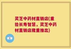 灵芝中药材直销店(重拾长寿智慧，灵芝中药材直销店隆重推出)