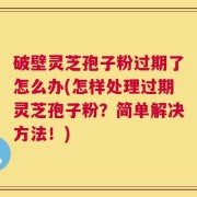 破壁灵芝孢子粉过期了怎么办(怎样处理过期灵芝孢子粉？简单解决方法！)