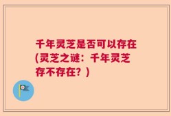千年灵芝是否可以存在(灵芝之谜：千年灵芝存不存在？)