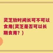 灵芝放时间长可不可以食用(灵芝是否可以长期食用？)