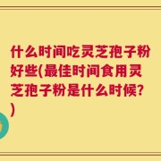 什么时间吃灵芝孢子粉好些(最佳时间食用灵芝孢子粉是什么时候？)
