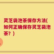 灵芝袋泡茶保存方法(如何正确保存灵芝袋泡茶？)