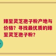 臻至灵芝孢子粉产地与价格？寻找最优质的臻至灵芝孢子粉？