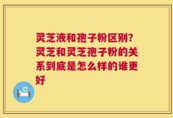 灵芝液和孢子粉区别？灵芝和灵芝孢子粉的关系到底是怎么样的谁更好