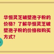 华恒灵芝破壁孢子粉的价格？了解华恒灵芝破壁孢子粉的价格和购买方式？