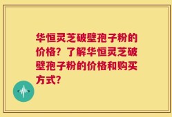 华恒灵芝破壁孢子粉的价格？了解华恒灵芝破壁孢子粉的价格和购买方式？