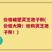 价格破壁灵芝孢子粉(价格大降！抢购灵芝孢子粉！)