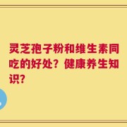 灵芝孢子粉和维生素同吃的好处？健康养生知识？