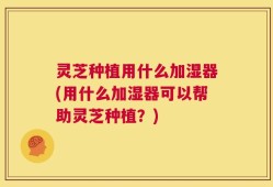 灵芝种植用什么加湿器(用什么加湿器可以帮助灵芝种植？)