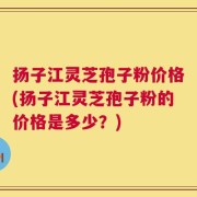 扬子江灵芝孢子粉价格(扬子江灵芝孢子粉的价格是多少？)