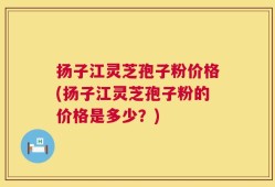 扬子江灵芝孢子粉价格(扬子江灵芝孢子粉的价格是多少？)