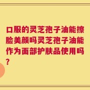 口服的灵芝孢子油能擦脸美颜吗灵芝孢子油能作为面部护肤品使用吗？