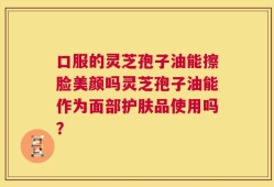 口服的灵芝孢子油能擦脸美颜吗灵芝孢子油能作为面部护肤品使用吗？