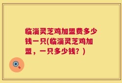 临淄灵芝鸡加盟费多少钱一只(临淄灵芝鸡加盟，一只多少钱？)