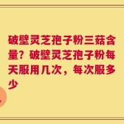 破壁灵芝孢子粉三菇含量？破壁灵芝孢子粉每天服用几次，每次服多少
