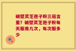 破壁灵芝孢子粉三菇含量？破壁灵芝孢子粉每天服用几次，每次服多少