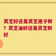 灵芝好还是灵芝孢子粉？灵芝油好还是灵芝粉好