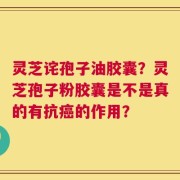 灵芝诧孢子油胶囊？灵芝孢子粉胶囊是不是真的有抗癌的作用？