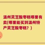 温州灵芝酸枣糕哪里有卖(哪里能买到温州特产灵芝酸枣糕？)