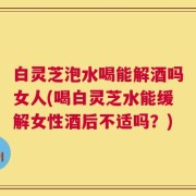白灵芝泡水喝能解酒吗女人(喝白灵芝水能缓解女性酒后不适吗？)